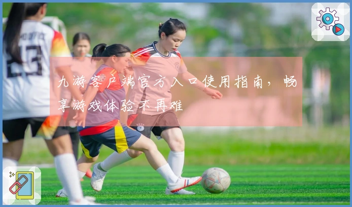 九游客户端官方入口使用指南，畅享游戏体验不再难