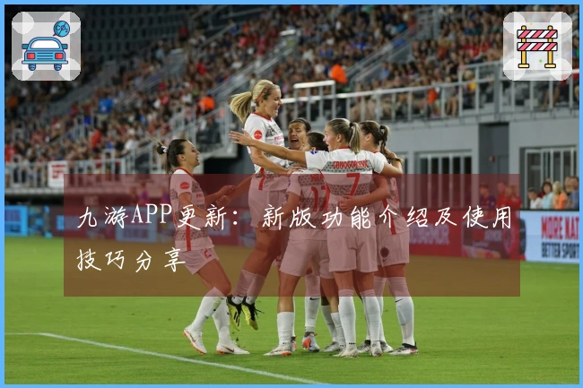 九游APP更新：新版功能介绍及使用技巧分享
