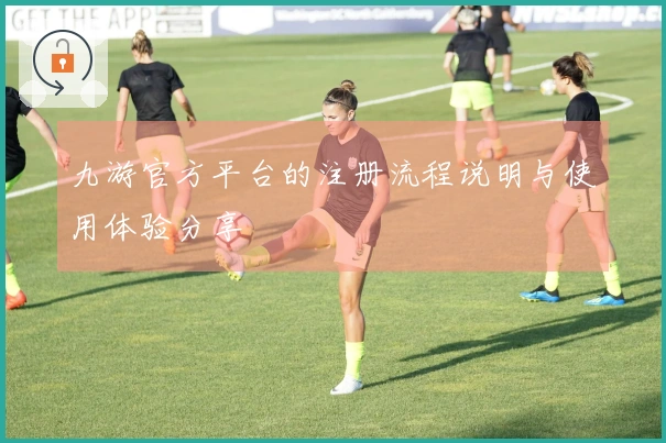 九游官方平台的注册流程说明与使用体验分享