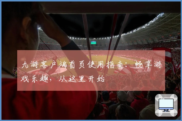 九游客户端首页使用指南：畅享游戏乐趣，从这里开始