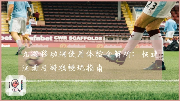 九游移动端使用体验全解析：快速注册与游戏畅玩指南