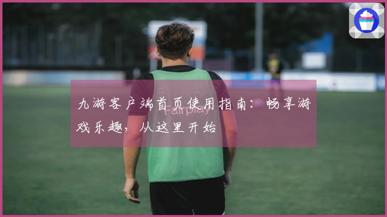 九游客户端首页使用指南：畅享游戏乐趣，从这里开始